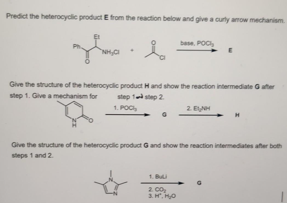 Predict the heterocyclic product E from the reaction below and give a curly arrow mechanism.
Ph.
O
Et
NHẠC
i
G
base, POCI
Give the structure of the heterocyclic product H and show the reaction intermediate G after
step 1. Give a mechanism for
step 1 step 2.
1. POCIĄ
1. BuLi
2. CO₂
3. H*, H₂O
2 ENH
E
Give the structure of the heterocyclic product G and show the reaction intermediates after both
steps 1 and 2.
G
H