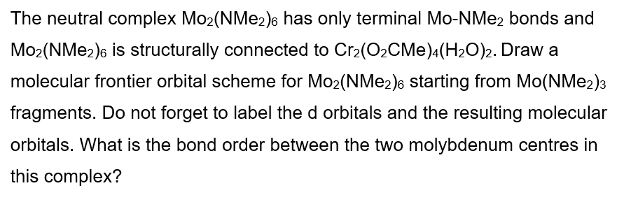 The neutral complex Mo2(NMe2)6 has only terminal Mo-NMe2 bonds and
Mo2(NMe2)6 is structurally connected to Cr2(O2CMe)4(H2O)2. Draw a
molecular frontier orbital scheme for Mo2(NMe2)6 starting from Mo(NMe2)3
fragments. Do not forget to label the d orbitals and the resulting molecular
orbitals. What is the bond order between the two molybdenum centres in
this complex?