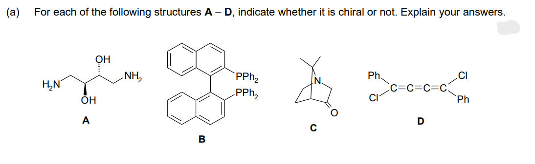 (a)
For each of the following structures A-D, indicate whether it is chiral or not. Explain your answers.
H₂N
OH
A
OH
NH₂
B
PPh₂
PPh ₂
C
Ph.
C=C=C=C
D
Ph