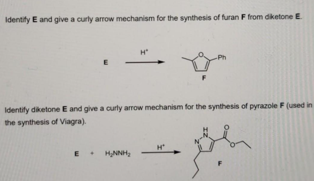 Identify E and give a curly arrow mechanism for the synthesis of furan F from diketone E.
E
H*
E + H₂NNH₂
F
Identify diketone E and give a curly arrow mechanism for the synthesis of pyrazole F (used in
the synthesis of Viagra).
H*
-Ph
F