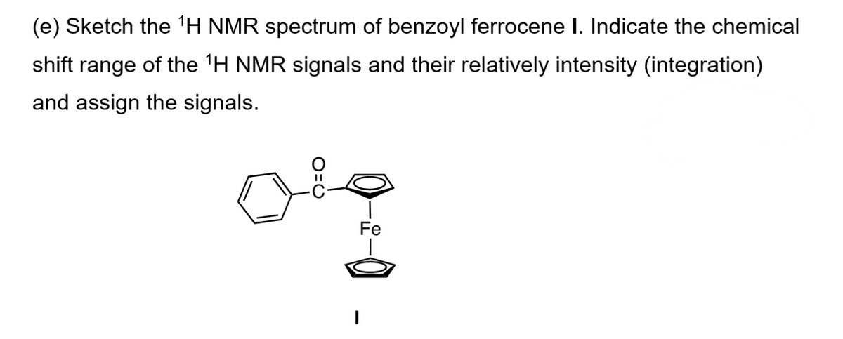 (e) Sketch the 1H NMR spectrum of benzoyl ferrocene I. Indicate the chemical
shift range of the 1H NMR signals and their relatively intensity (integration)
and assign the signals.
O=C
-0.
Fe
-0
|