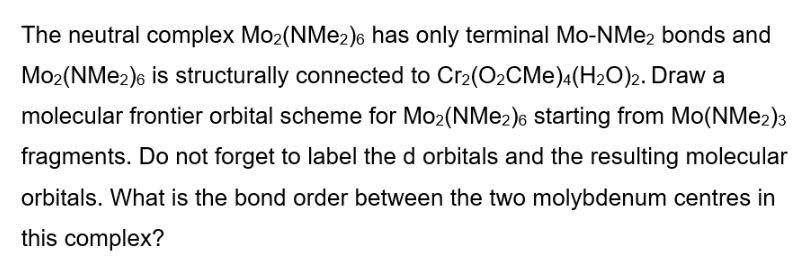 The neutral complex Mo2(NMe2)6 has only terminal Mo-NMe2 bonds and
Mo2(NMe2)6 is structurally connected to Cr2(O2CMe)4(H2O)2. Draw a
molecular frontier orbital scheme for Mo2(NMe2)6 starting from Mo(NMe2)3
fragments. Do not forget to label the d orbitals and the resulting molecular
orbitals. What is the bond order between the two molybdenum centres in
this complex?