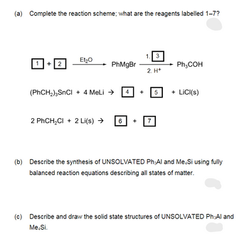(a) Complete the reaction scheme; what are the reagents labelled 1-7?
+2
Et₂O
PhMgBr
(PhCH,)SnCl + 4 MeLi Đ
2 PhCH₂Cl + 2 Li(s) →
6
4
1. 3
2. H+
7
5
Ph,COH
+ LiCl(s)
(b) Describe the synthesis of UNSOLVATED Ph Al and Me.Si using fully
balanced reaction equations describing all states of matter.
(c) Describe and draw the solid state structures of UNSOLVATED Ph Al and
Me.Si.