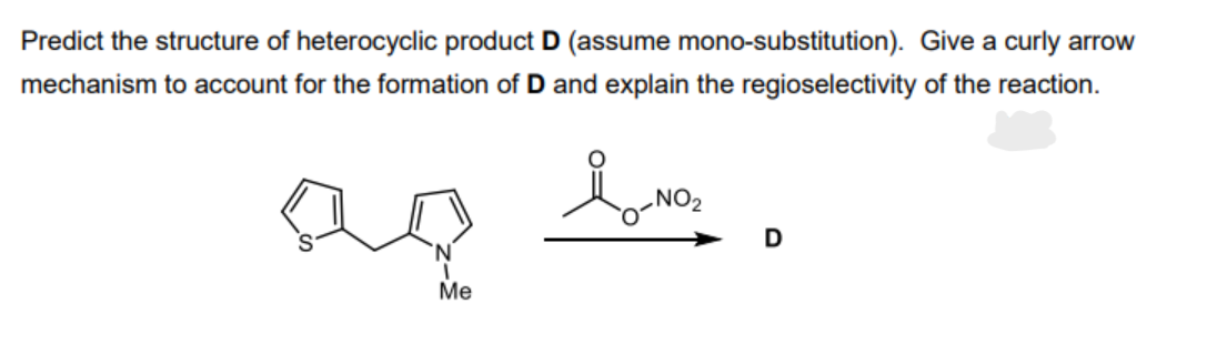 Predict the structure of heterocyclic product D (assume mono-substitution). Give a curly arrow
mechanism to account for the formation of D and explain the regioselectivity of the reaction.
Me
io-NO₂
NO₂
D