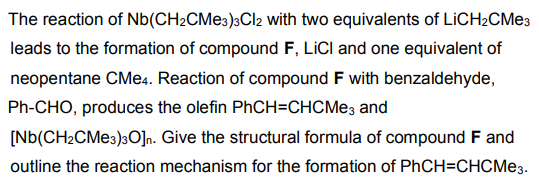 The reaction of Nb (CH2CMe3)3Cl2 with two equivalents of LiCH2CMe3
leads to the formation of compound F, LICI and one equivalent of
neopentane CMe4. Reaction of compound F with benzaldehyde,
Ph-CHO, produces the olefin PhCH=CHCMе3 and
[Nb(CH2CMe3)30]n. Give the structural formula of compound F and
outline the reaction mechanism for the formation of PhCH=CHCMe3.