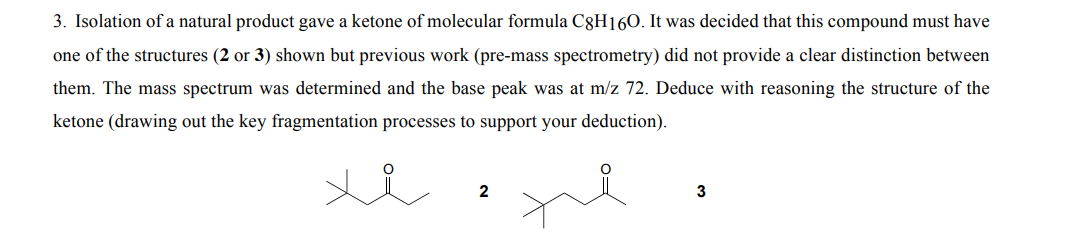 3. Isolation of a natural product gave a ketone of molecular formula C8H160. It was decided that this compound must have
one of the structures (2 or 3) shown but previous work (pre-mass spectrometry) did not provide a clear distinction between
them. The mass spectrum was determined and the base peak was at m/z 72. Deduce with reasoning the structure of the
ketone (drawing out the key fragmentation processes to support your deduction).
3