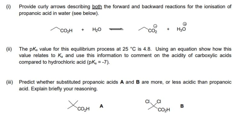 (i)
Provide curly arrows describing both the forward and backward reactions for the ionisation of
propanoic acid in water (see below).
`CO2H
+ H2O
H30
(ii) The pka value for this equilibrium process at 25 °C is 4.8. Using an equation show how this
value relates to Ka and use this information to comment on the acidity of carboxylic acids
compared to hydrochloric acid (pK, = -7).
(ii) Predict whether substituted propanoic acids A and B are more, or less acidic than propanoic
acid. Explain briefly your reasoning.
CI
A
B
CO,H
`CO2H
