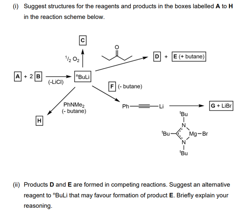 (i) Suggest structures for the reagents and products in the boxes labelled A to H
in the reaction scheme below.
02
C
D + E (+butane)
A+ 2B
"BuLi
(-LICI)
F (-butane)
PhNMe2
Ph =
G+LiBr
(-butane)
Bu
H
"Bu
Mg-Br
"Bu
(ii) Products D and E are formed in competing reactions. Suggest an alternative
reagent to "BuLi that may favour formation of product E. Briefly explain your
reasoning.