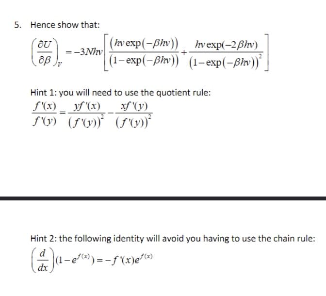 5. Hence show that:
OU
(hv exp(-Bhv))
hv exp(-2ẞhv)
=-3Nhv
+
οβ
(1-exp(-ẞhv)) (1-exp(-ßhv))²
Hint 1: you will need to use the quotient rule:
yf'(x) xf'(y)
f'(x)
f'(y) (f'(y))² (f'(y))²
Hint 2: the following identity will avoid you having to use the chain rule:
d
(1-e√(x)) = -f'(x)e√(x)
dx