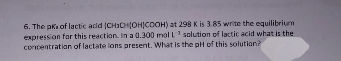 6. The pKa of lactic acid (CH3CH(OH)COOH) at 298 K is 3.85 write the equilibrium
expression for this reaction. In a 0.300 mol L-1 solution of lactic acid what is the
concentration of lactate ions present. What is the pH of this solution?
