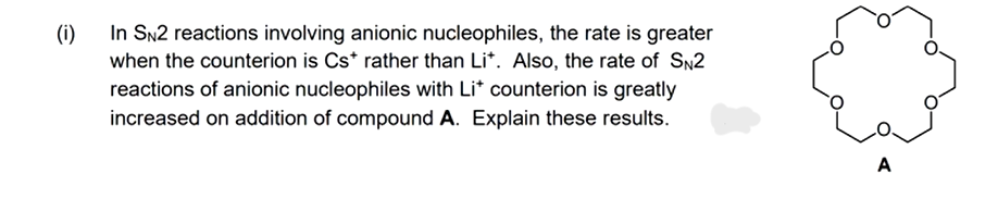 (i)
In SN2 reactions involving anionic nucleophiles, the rate is greater
when the counterion is Cs* rather than Lit. Also, the rate of SN2
reactions of anionic nucleophiles with Li* counterion is greatly
increased on addition of compound A. Explain these results.
A