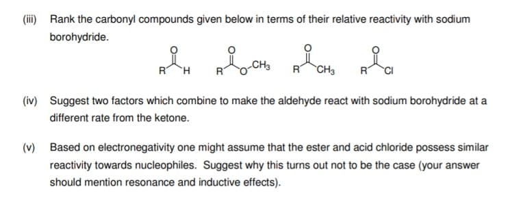 (iii) Rank the carbonyl compounds given below in terms of their relative reactivity with sodium
borohydride.
RT
R CH3
CI
(iv) Suggest two factors which combine to make the aldehyde react with sodium borohydride at a
different rate from the ketone.
(v) Based on electronegativity one might assume that the ester and acid chloride possess similar
reactivity towards nucleophiles. Suggest why this turns out not to be the case (your answer
should mention resonance and inductive effects).
