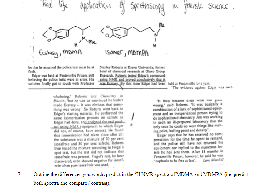 7.
"head life application of spectroscopy
Real
H
Ecstasy, MoMA
Me
be that he assumed the police test must be at
fault.
Edgar was held at Pentonville Prison, still
believing the police tests were in error. His
solicitor finally got in touch with Professor
H
Isomer, MDMPA
Stanley Roberts at Exeter University, former
head of chemical research at Glaxo Group
Research. Roberts tested Edgar's compound
using NMR and proved conclusively that it
was Ecstasy By this time Edgar had been
whelming. Roberts told Chemistry in
Britain, but he was so convinced he hadn't
made Ecstasy it was obvious that some-
thing was wrong. So Roberts went back to
Edgar's starting material. He performed the
same isomerisation process on safrole as
Edgar had done, and analysed the end prod
uct using NMR Jequipment to which Edgar
did not, of course, have access). He found
that isomerisation had taken place after all:
the substance was a mixture of 70 per cent
isosafrole and 30 per cent safrole. Roberts
then tested the mixture according to Fiegel's
spot test, but the test did not indicate that
isosafrole was present. Fiegel's test, he later
discovered, even showed negative for isosaf-
role when pure isosafrole was used.
in forensic Science.
held at Pentonville for a year.
"The evidence against Edgar was over-
"It then became clear what nau g
wrong,' said Roberts. "It was basically a
combination of a lack of sophisticated equip-
ment and an inexperienced person trying to
do sophisticated chemistry. Jim was working
in such an ill-prepared laboratory that the
only tests he could do were things like melt-
ing point, boiling point and density.
Edgar says that he has received no com-
pensation for the time he spent in remand
and the police still have not returned his
equipment nor replied to the numerous let-
ters he has sent them. After 18 months in
Pentonville Prison, however, he said he was
'euphoric to be free at last". Lara Mandell
Outline the differences you would predict in the ¹H NMR spectra of MDMA and MDMPA (i.e. predict
both spectra and compare / contrast).