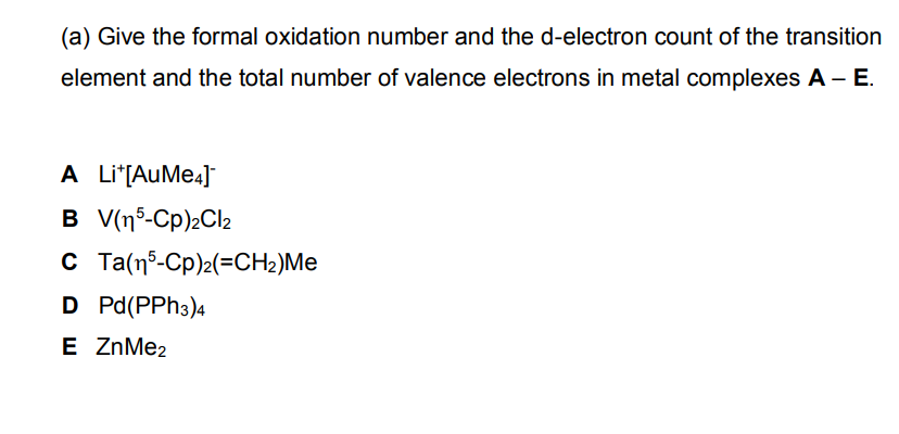 (a) Give the formal oxidation number and the d-electron count of the transition
element and the total number of valence electrons in metal complexes A - E.
A Li*[AuMe4]
B V(15-Cp)2Cl₂
C Ta(15-Cp)2(=CH₂)Me
D Pd(PPH3)4
E ZnMe2