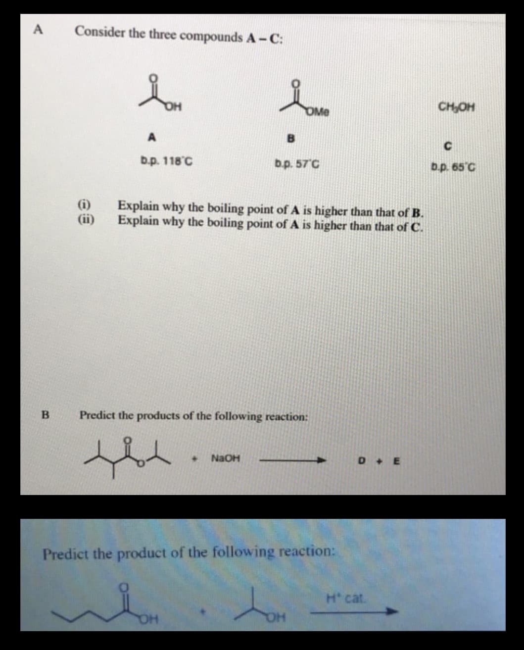 Consider the three compounds A -C:
CH,OH
C
b.p. 118°C
b.p. 57 C
b.p. 65°C
Explain why the boiling point of A is higher than that of B.
Explain why the boiling point of A is higher than that of C.
(ii)
Predict the products of the following reaction:
NaOH
D +E
Predict the product of the following reaction:
H cat.
