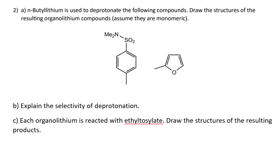 2) a) n-Butyllithium is used to deprotonate the following compounds. Draw the structures of the
resulting organolithium compounds (assume they are monomeric).
Me₂N SO₂
b) Explain the selectivity of deprotonation.
c) Each organolithium is reacted with ethyltosylate. Draw the structures of the resulting
products.