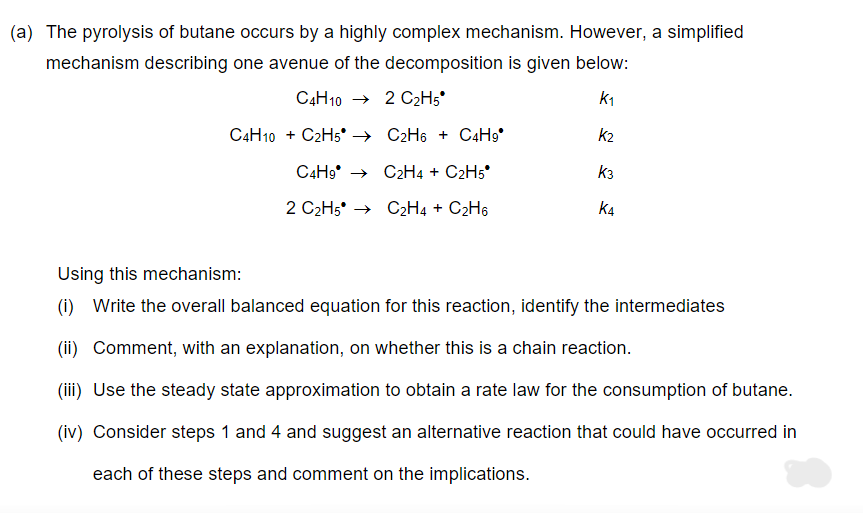 (a) The pyrolysis of butane occurs by a highly complex mechanism. However, a simplified
mechanism describing one avenue of the decomposition is given below:
C4H102 C₂H5
K₁
C4H10 + C2H5 C2H6+ C4H9*
C4H9C2H4 + C2H5*
2 C₂H5* → C2H4 + C₂H6
K₂
K3
K4
Using this mechanism:
(i) Write the overall balanced equation for this reaction, identify the intermediates
(ii) Comment, with an explanation, on whether this is a chain reaction.
(iii) Use the steady state approximation to obtain a rate law for the consumption of butane.
(iv) Consider steps 1 and 4 and suggest an alternative reaction that could have occurred in
each of these steps and comment on the implications.