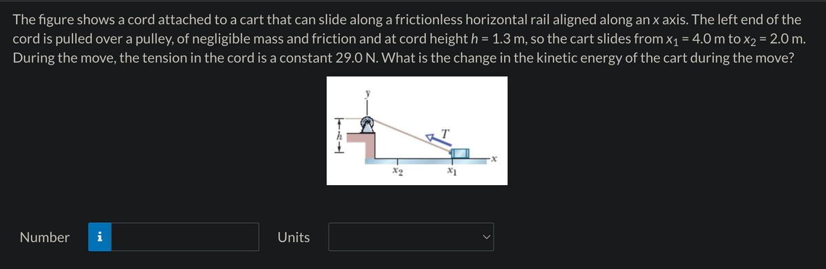 The figure shows a cord attached to a cart that can slide along a frictionless horizontal rail aligned along an x axis. The left end of the
cord is pulled over a pulley, of negligible mass and friction and at cord height h = 1.3 m, so the cart slides from x₁ = 4.0 m to x₂ = 2.0 m.
During the move, the tension in the cord is a constant 29.0 N. What is the change in the kinetic energy of the cart during the move?
Number
Units
TEL
X2
x1
-x