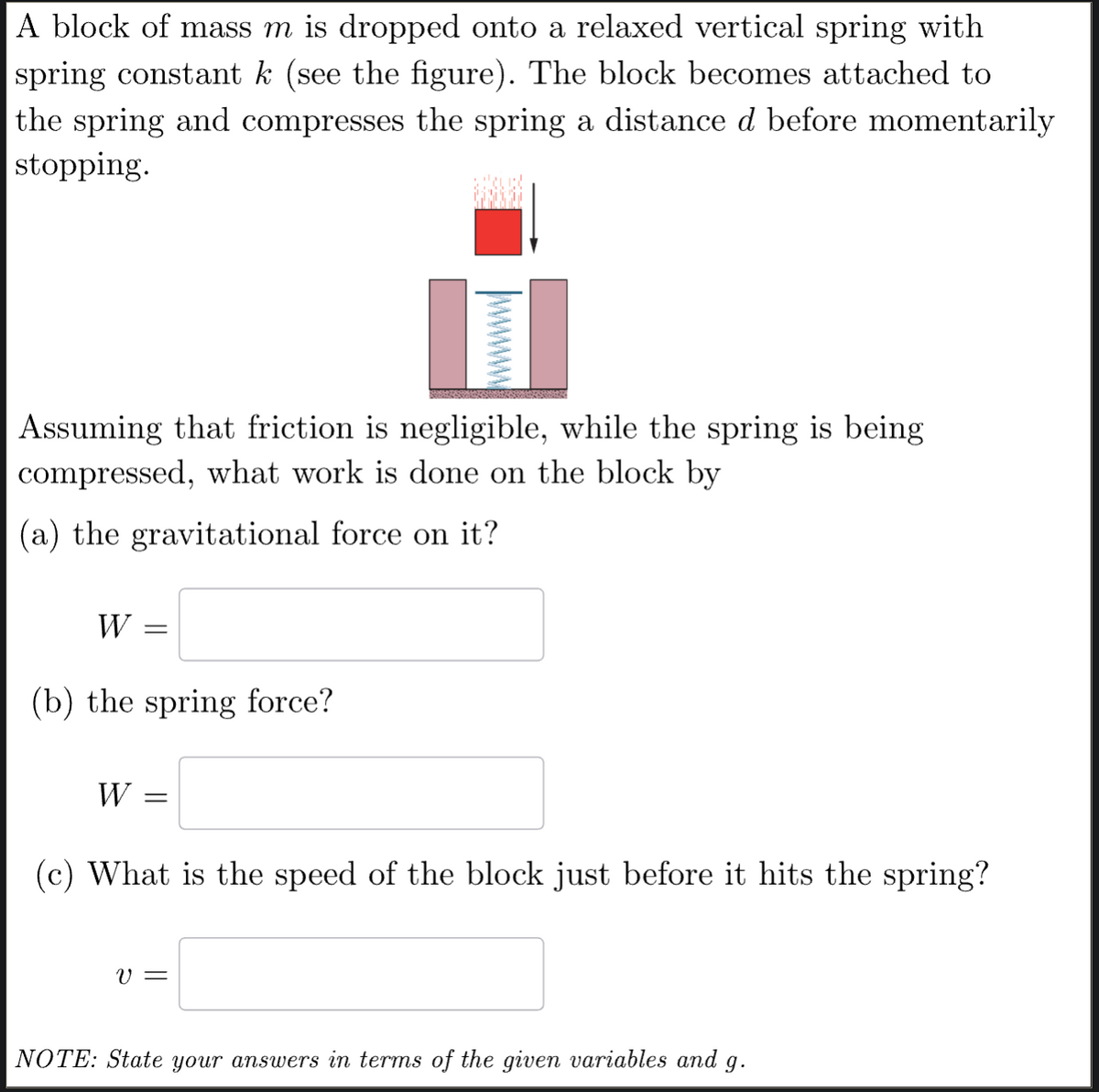 A block of mass m is dropped onto a relaxed vertical spring with
spring constant k (see the figure). The block becomes attached to
the spring and compresses the spring a distance d before momentarily
stopping.
wwwwww
Assuming that friction is negligible, while the spring is being
compressed, what work is done on the block by
(a) the gravitational force on it?
W =
(b) the spring force?
W =
(c) What is the speed of the block just before it hits the spring?
v =
NOTE: State your answers in terms of the given variables and 9.
