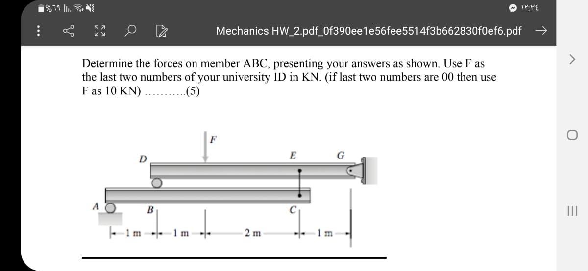 1%79 l1. NI
Mechanics HW_2.pdf_0f390ee1e56fee5514f3b662830f0ef6.pdf →
Determine the forces on member ABC, presenting your answers as shown. Use F as
the last two numbers of your university ID in KN. (if last two numbers are 00 then use
F as 10 KN) ...........
F
E
G
A
II
- 1m--
1 m
2 m
