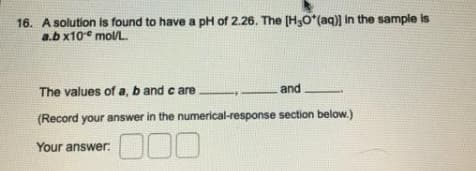 16. A solution is found to have a pH of 2.26. The [H,O*(aq)) in the sample is
a.b x10 molL.
The values of a, b and c are
and
(Record your answer in the numerical-response section below.)
000
Your answer:

