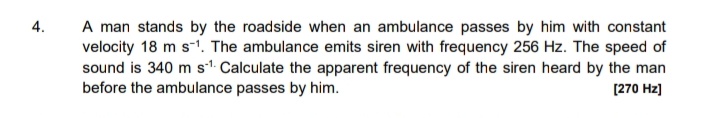 A man stands by the roadside when an ambulance passes by him with constant
velocity 18 m s-1. The ambulance emits siren with frequency 256 Hz. The speed of
sound is 340 m s". Calculate the apparent frequency of the siren heard by the man
before the ambulance passes by him.
4.
[270 Hz]
