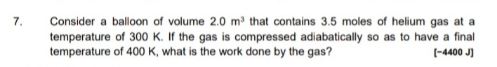 7.
Consider a balloon of volume 2.0 m3 that contains 3.5 moles of helium gas at a
temperature of 300 K. If the gas is compressed adiabatically so as to have a final
temperature of 400 K, what is the work done by the gas?
(-4400 J]
