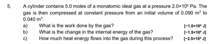 A cylinder contains 5.0 moles of a monatomic ideal gas at a pressure 2.0x105 Pa. The
gas is then compressed at constant pressure from an initial volume of 0.090 m³ to
0.040 m.
5.
a)
b)
c)
What is the work done by the gas?
What is the change in the internal energy of the gas?
How much heat energy flows into the gas during this process?
(-1.0x10* J]
(-1.5x10* J]
(-2.5x10' J]

