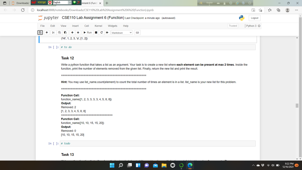 Downloads/
বায়ান্নো
English
nment 6 (Funct x
English
localhost:8888/notebooks/Downloads/CSE110%20Lab%20Assignment%206%20(Function).ipynb
C jupyter CSE110 Lab Assignment 6 (Function) Last Checkpoint: a minute ago (autosaved)
Logout
File
Edit
View
Insert
Cell
Kernel
Widgets
Help
Trusted
Python 3 O
+
个
• Run
Markdown
('Hi', 1, 2, 3, 'a', [1, 2])
In [ ]: # to do
Task 12
Write a python function that takes a list as an argument. Your task is to create a new list where each element can be present at max 2 times. Inside the
function, print the number of elements removed from the given list. Finally, return the new list and print the result.
======
Hint: You may use list_name.count(element) to count the total number of times an element is in a list. list_name is your new list for this problem.
=========
=======
Function Call:
function_name([1, 2, 3, 3, 3, 3, 4, 5, 8, 8])
Output:
Removed: 2
[1, 2, 3, 3, 4, 5, 8, 8]
===
Function Call:
function_name([10, 10, 15, 15, 20])
Output:
Removed: 0
[10, 10, 15, 15, 20]
In [ ]: # todo
Task 13
9:22 PM
14
12/16/2021
