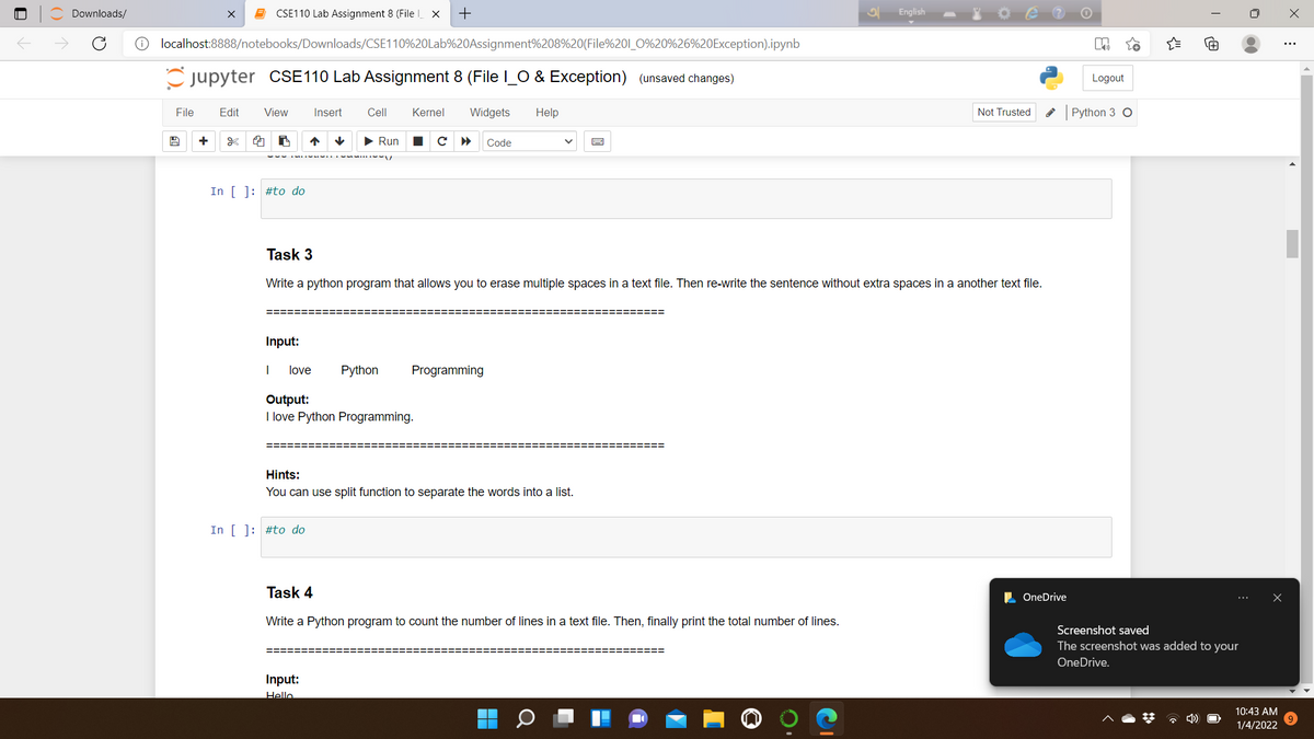 Downloads/
CSE110 Lab Assignment 8 (File X
English
O localhost:8888/notebooks/Downloads/CSE110%20Lab%20Assignment%208%20(File%201_O%20%26%20Exception).ipynb
jupyter CSE110 Lab Assignment 8 (File l_O & Exception) (unsaved changes)
Logout
File
Edit
View
Insert
Cell
Kernel
Widgets
Help
Not Trusted
Python 3 O
+
> Run
Code
In [ ]: #to do
Task 3
Write a python program that allows you to erase multiple spaces in a text file. Then re-write the sentence without extra spaces in a another text file.
========
=========
Input:
love
Python
Programming
Output:
I love Python Programming.
Hints:
You can use split function to separate the words into a list.
In [ ]: #to do
Task 4
L OneDrive
Write a Python program to count the number of lines in a text file. Then, finally print the total number of lines.
Screenshot saved
The screenshot was added to your
OneDrive.
Input:
Hello
10:43 AM
* 4)
1/4/2022
