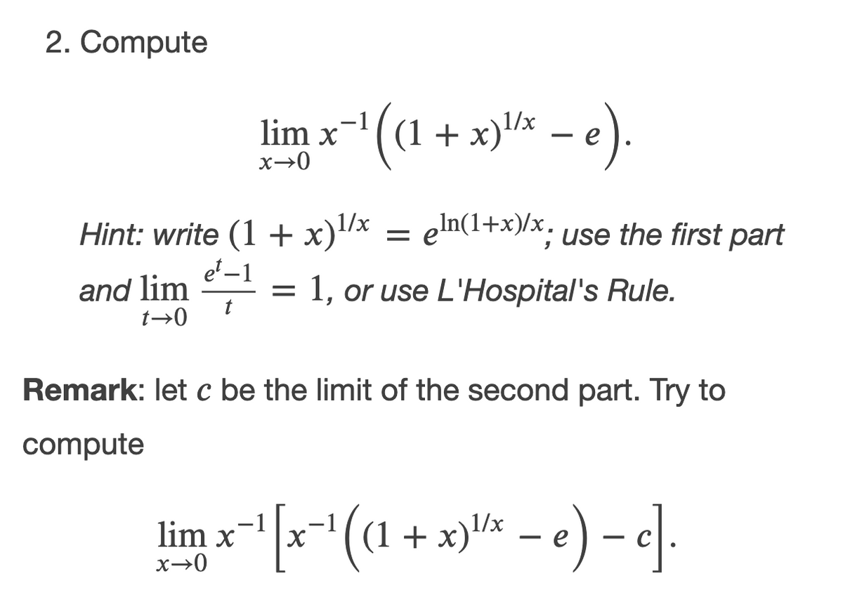 2. Compute
lim x(1 + x)* - e).
1/x
= eln(1+x)/x. use the first part
Hint: write (1 + x)/x
e' –1
and lim
t→0
1, or use L'Hospital's Rule.
t
Remark: let c be the limit of the second part. Try to
compute
"(1 + x)x
1/x
lim x-
