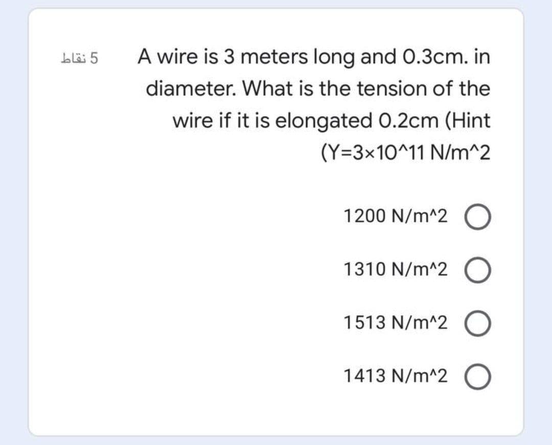 blë 5
A wire is 3 meters long and 0.3cm. in
diameter. What is the tension of the
wire if it is elongated 0.2cm (Hint
(Y=3×10^11 N/m^2
1200 N/m^2 O
1310 N/m^2
1513 N/m^2
1413 N/m^2
