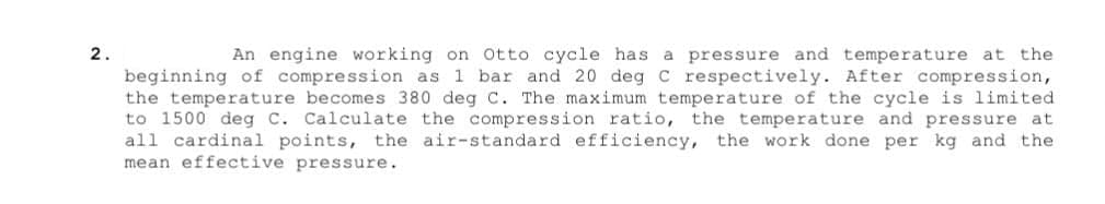 2.
An engine working on Otto cycle has a pressure and temperature at the
beginning of compression as 1 bar and 20 deg C respectively. After compression,
the temperature becomes 380 deg C. The maximum temperature of the cycle is limited
to 1500 deg C. Calculate the compression ratio, the temperature and pressure at
all cardinal points, the air-standard efficiency, the work done per kg and the
mean effective pressure.