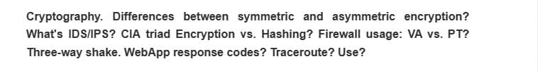 Cryptography. Differences between symmetric and asymmetric encryption?
What's IDS/IPS? CIA triad Encryption vs. Hashing? Firewall usage: VA vs. PT?
Three-way shake. WebApp response codes? Traceroute? Use?