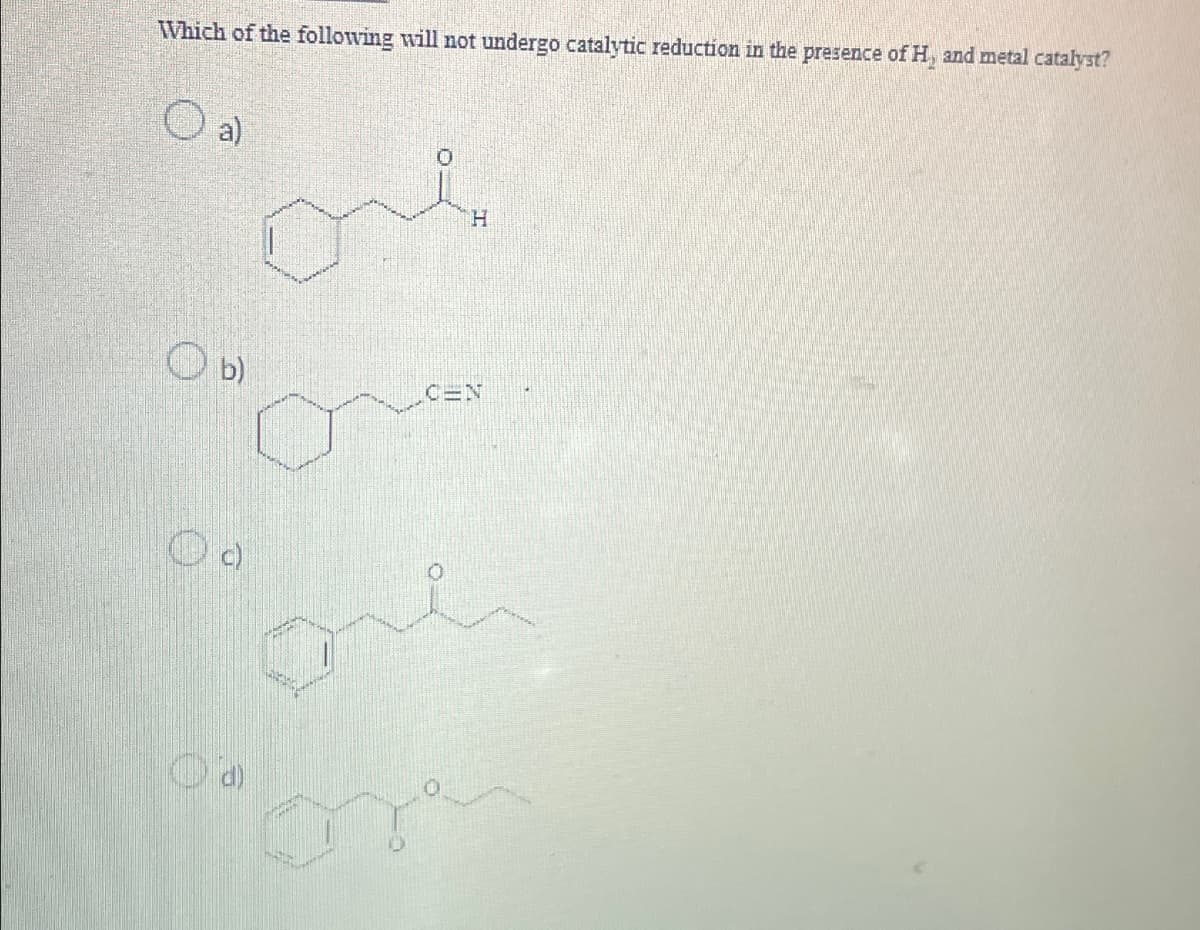 Which of the following will not undergo catalytic reduction in the presence of H, and metal catalyst?
O a)
ов
H
b)
C=N
Od