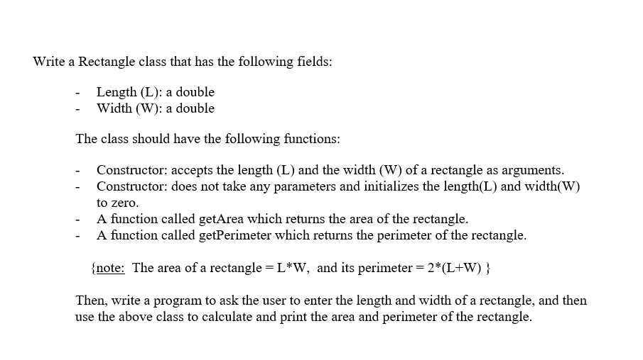 Write a Rectangle class that has the following fields:
Length (L): a double
- Width (W): a double
The class should have the following functions:
Constructor: accepts the length (L) and the width (W) of a rectangle as arguments.
Constructor: does not take any parameters and initializes the length(L) and width(W)
to zero.
- A function called getArea which returns the area of the rectangle.
A function called getPerimeter which returns the perimeter of the rectangle.
{note: The area of a rectangle =L*W, and its perimeter = 2*(L+W) }
Then, write a program to ask the user to enter the length and width of a rectangle, and then
use the above class to calculate and print the area and perimeter of the rectangle.
