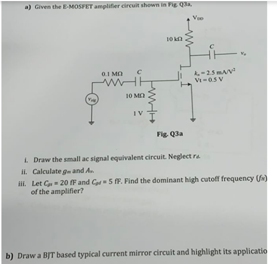 a) Given the E-MOSFET amplifier circuit shown in Fig Q3a,
Vpo
10 kn
k- 2.5 mA/V²
Vt =0.5 V
0.1 MO
10 M2
Fig. Q3a
i. Draw the small ac signal equivalent circuit. Neglect ra.
ii. Calculate gm and Av.
iii. Let C = 20 fF and Czd = 5 fF. Find the dominant high cutoff frequency (fr)
of the amplifier?
b) Draw a BJT based typical current mirror circuit and highlight its applicatio
