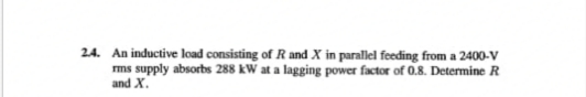 2.4. An inductive load consisting of R and X in parallel feeding from a 2400-V
rms supply absorbs 288 kW at a lagging power factor of 0.8. Determine R
and X.
