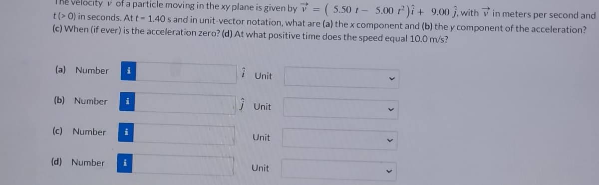 The velocity v of a particle moving in the xy plane is given by
(5.50 t - 5.00 2)i + 9.00 ĵ, within meters per second and
t (> 0) in seconds. At t = 1.40s and in unit-vector notation, what are (a) the x component and (b) the y component of the acceleration?
(c) When (if ever) is the acceleration zero? (d) At what positive time does the speed equal 10.0 m/s?
(a) Number
i
(b) Number i
(c) Number i
(d) Number
i
i Unit
ĴUnit
Unit
Unit
=