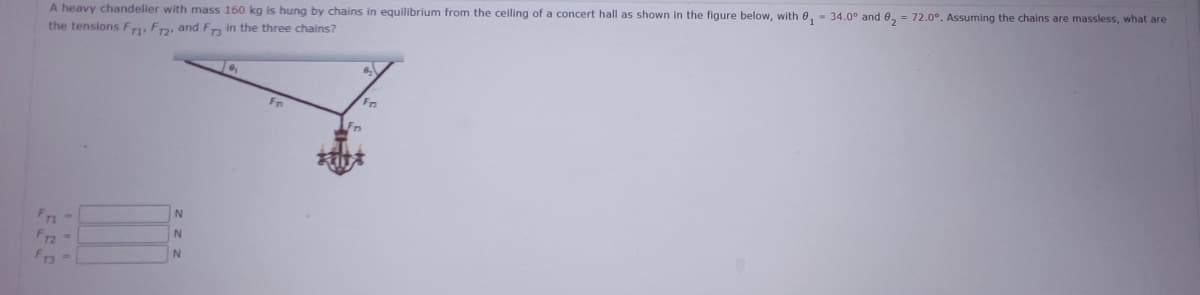 A heavy chandelier with mass 160 kg is hung by chains in equilibrium from the ceiling of a concert hall as shown in the figure below, with 0₁ - 34.0° and 8₂ = 72.0°. Assuming the chains are massless, what are
the tensions F1 F12, and Fr3 in the three chains?
F12 ->
Fr3
N
N
N
19₂
Fr
Fr