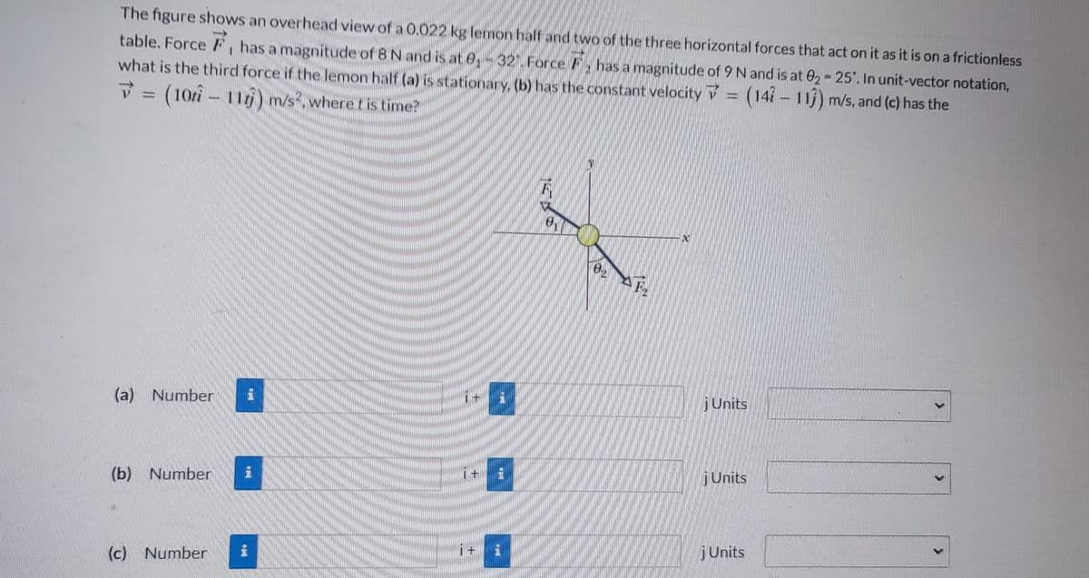 The figure shows an overhead view of a 0.022 kg lemon half and two of the three horizontal forces that act on it as it is on a frictionless
table. Force F, has a magnitude of 8 N and is at 0₁-32. Force has a magnitude of 9 N and is at 02-25°. In unit-vector notation,
what is the third force if the lemon half (a) is stationary, (b) has the constant velocity=(141 - 113) m/s, and (c) has the
7 = (10ri - 11r)) m/s², where t is time?
(a) Number 1
(b) Number i
(c) Number i
i+ i
+
H
F
KO
0
P
F₂
X
j Units
j Units
j Units
>