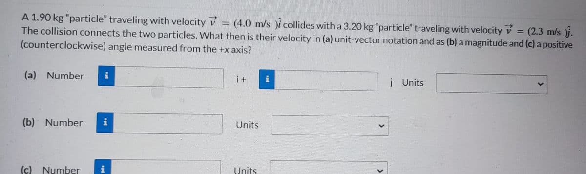 A 1.90 kg "particle" traveling with velocity = (4.0 m/s i collides with a 3.20 kg "particle" traveling with velocity = (2.3 m/s )j.
The collision connects the two particles. What then is their velocity in (a) unit-vector notation and as (b) a magnitude and (c) a positive
(counterclockwise) angle measured from the +x axis?
(a) Number i
(b) Number
(c) Number
i
Units
Units
j Units