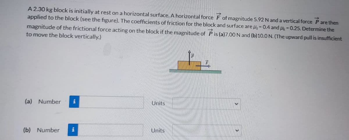 A 2.30 kg block is initially at rest on a horizontal surface. A horizontal force of magnitude 5.92 N and a vertical force are then
applied to the block (see the figure). The coefficients of friction for the block and surface are us = 0.4 and Uk = 0.25. Determine the
magnitude of the frictional force acting on the block if the magnitude of P is (a)7.00 N and (b)10.0 N. (The upward pull is insufficient
to move the block vertically.)
(a) Number i
(b) Number
i
Units
Units
P
€
}