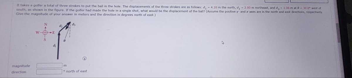 It takes a golfer a total of three strokes to put the ball in the hole. The displacements of the three strokes are as follows: d₁ = 4.20 m the north, d₂ = 2.00 m northeast, and d = 1.00 m at 0-30.0° west of
south, as shown in the figure. If the golfer had made the hole in a single shot, what would be the displacement of the ball? (Assume the positive y- and x-axes are in the north and east directions, respectively.
Give the magnitude of your answer in meters and the direction in degrees north of east.)
magnitude
direction
W-f
d₁
m
d₂
north of east