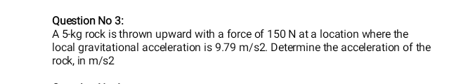 Question No 3:
A 5kg rock is thrown upward with a force of 150 N at a location where the
local gravitational acceleration is 9.79 m/s2. Determine the acceleration of the
rock, in m/s2
