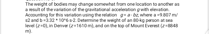 The weight of bodies may change somewhat from one location to another as
a result of the variation of the gravitational acceleration gwith elevation.
Accounting for this variation using the relation g= a- bz, where a =9.807 m/
s2 and b =3.32 * 10^6 s-2. Determine the weight of an 80-kg person at sea
level (z=0), in Denver (z=1610 m), and on the top of Mount Everest (z=8848
m).
