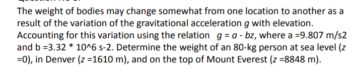 The weight of bodies may change somewhat from one location to another as a
result of the variation of the gravitational acceleration g with elevation.
Accounting for this variation using the relation g = a - bz, where a =9.807 m/s2
and b =3.32 * 10^6 s-2. Determine the weight of an 80-kg person at sea level (z
=0), in Denver (z =1610 m), and on the top of Mount Everest (z =8848 m).
