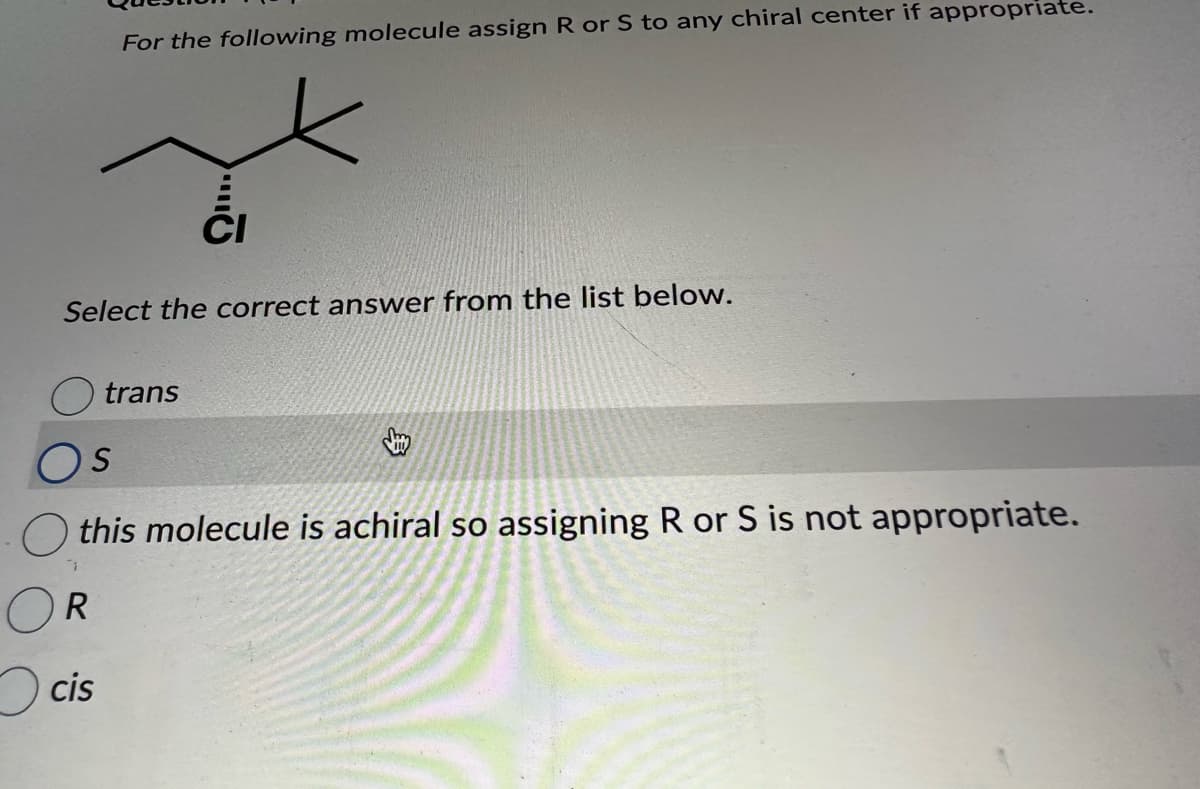 For the following molecule assign R or S to any chiral center if appropriate.
Select the correct answer from the list below.
cis
CI
trans
OS
this molecule is achiral so assigning R or S is not appropriate.
R