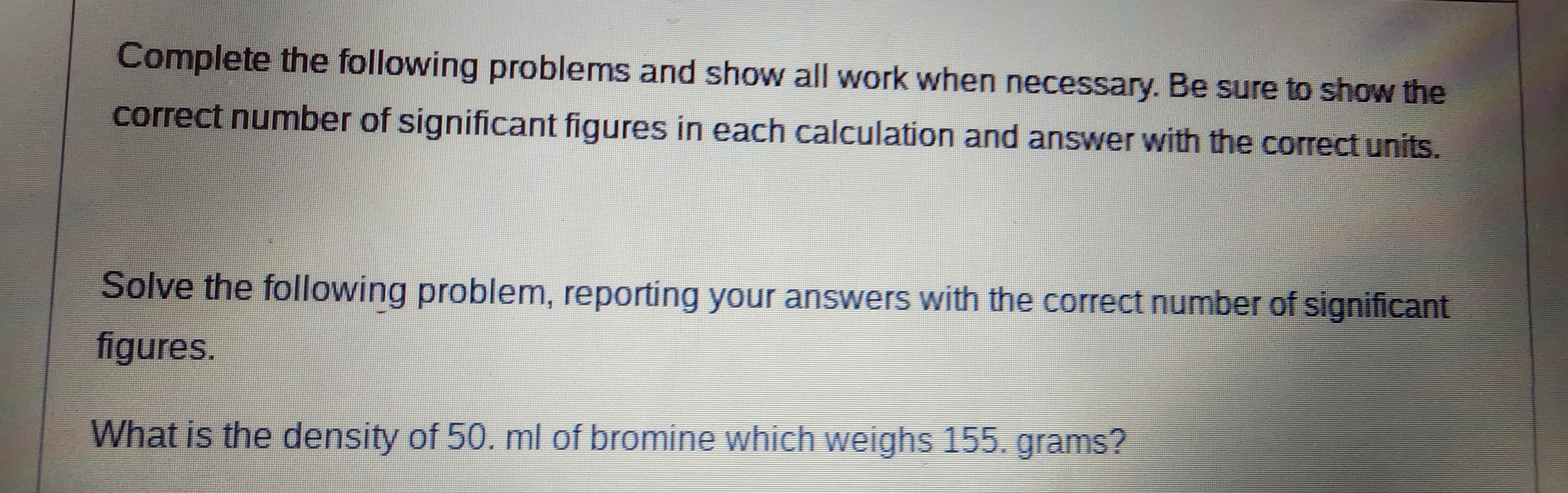 Complete the following problems and show all work when necessary. Be sure to show the
correct number of significant figures in each calculation and answer with the correct units.
Solve the following problem, reporting your answers with the correct number of significant
figures.
What is the density of 50. ml of bromine which weighs 155. grams?