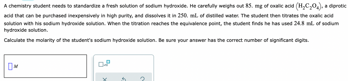 A chemistry student needs to standardize a fresh solution of sodium hydroxide. He carefully weighs out 85. mg of oxalic acid (H,C,04), a diprotic
acid that can be purchased inexpensively in high purity, and dissolves it in 250. mL of distilled water. The student then titrates the oxalic acid
solution with his sodium hydroxide solution. When the titration reaches the equivalence point, the student finds he has used 24.8 mL of sodium
hydroxide solution.
Calculate the molarity of the student's sodium hydroxide solution. Be sure your answer has the correct number of significant digits.
x10
